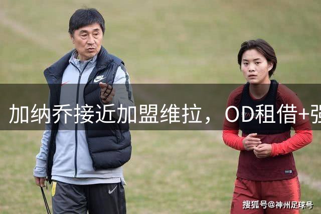 加纳乔接近加盟维拉，OD租借+强制买断方案，总价达5000万欧